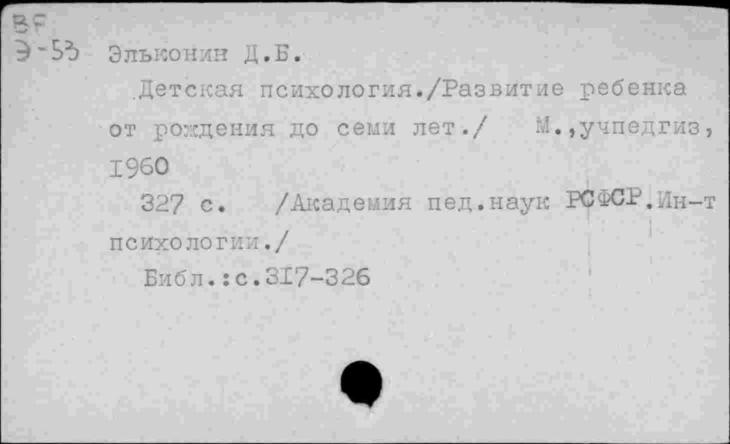 ﻿Э-5Ъ Эльконин Д.Б.
.Детская психология./Развитие ребенка от рождения до семи лет./ М.,учпедгиз 1960
327 с. /Академия пед.наук РСФСР.Ин-психологии./
Библ.:с.317-326